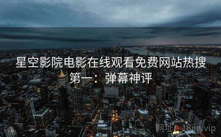 星空影院电影在线观看免费网站热搜第一：弹幕神评