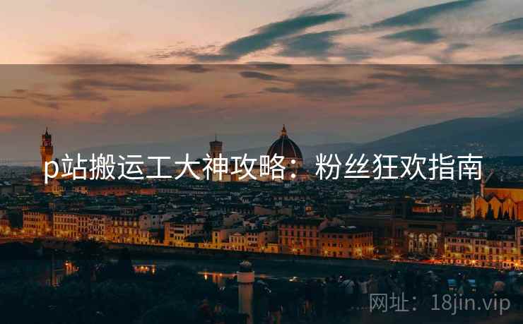 p站搬运工大神攻略：粉丝狂欢指南