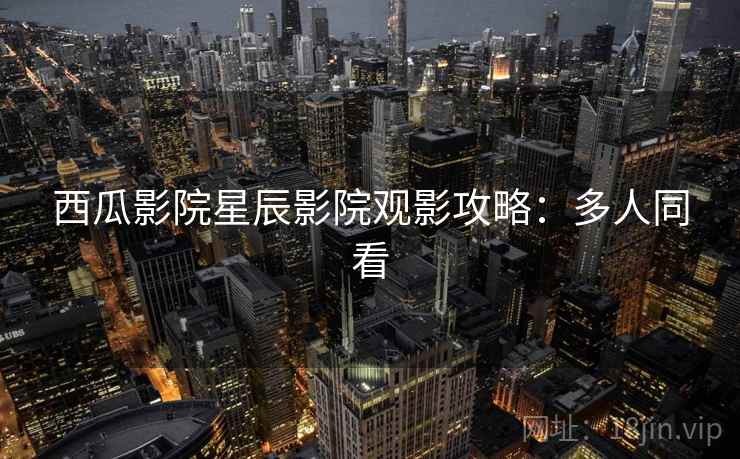 西瓜影院星辰影院观影攻略：多人同看