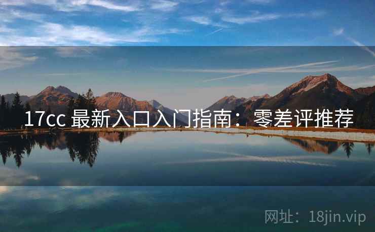 17cc 最新入口入门指南：零差评推荐