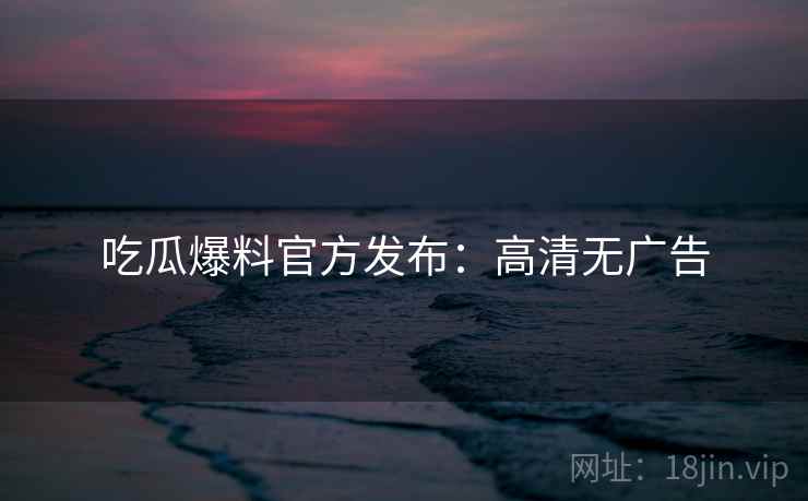 吃瓜爆料官方发布：高清无广告