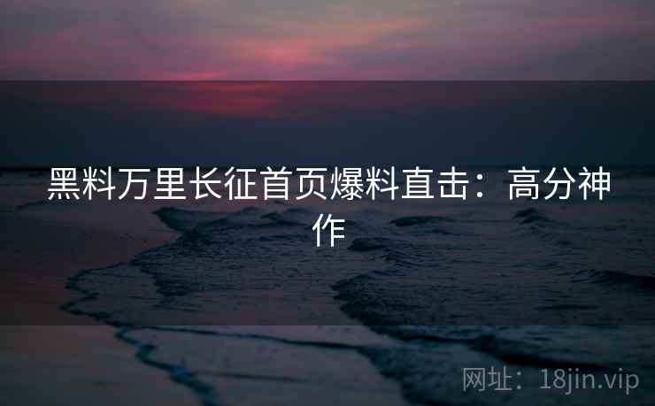 黑料万里长征首页爆料直击：高分神作