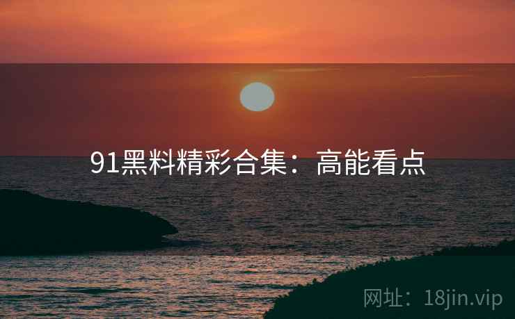 91黑料精彩合集：高能看点