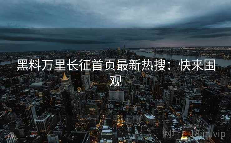 黑料万里长征首页最新热搜：快来围观