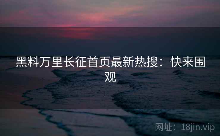 黑料万里长征首页最新热搜：快来围观