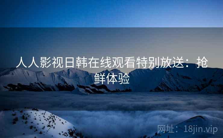 人人影视日韩在线观看特别放送：抢鲜体验