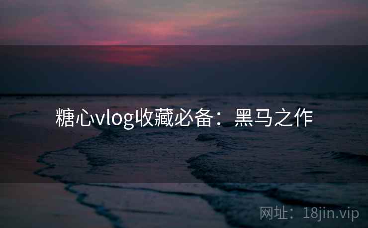 糖心vlog收藏必备：黑马之作