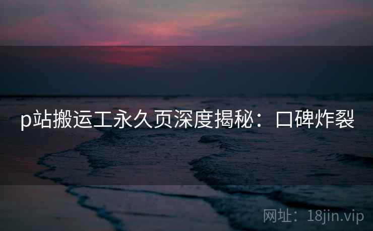 p站搬运工永久页深度揭秘：口碑炸裂