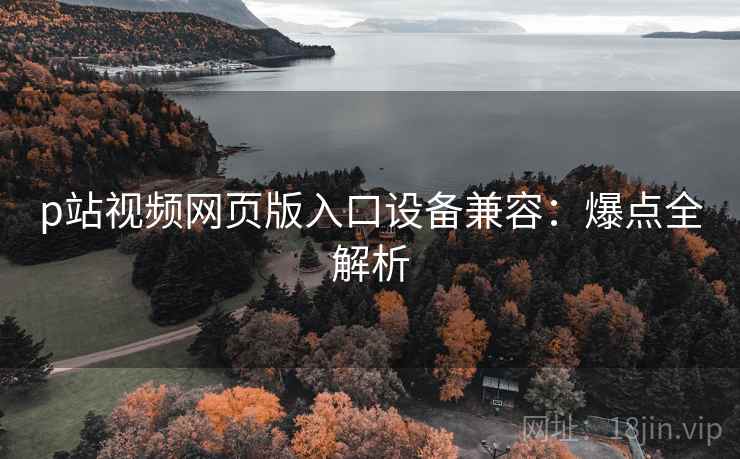 p站视频网页版入口设备兼容：爆点全解析