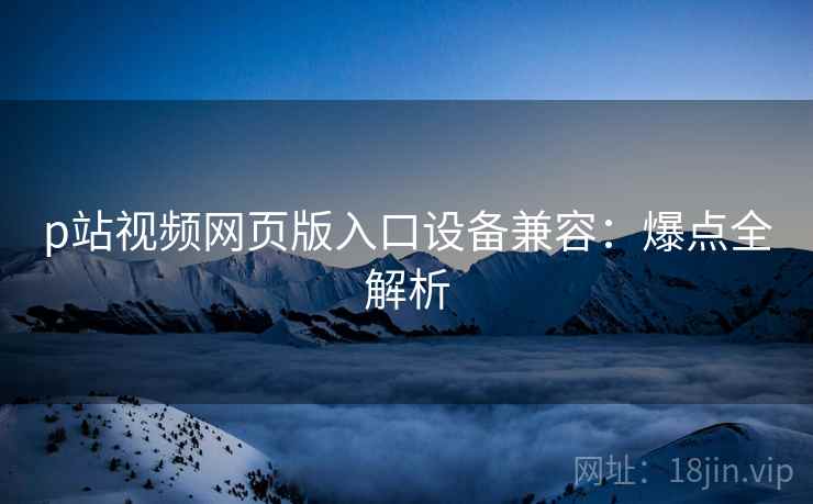 p站视频网页版入口设备兼容:爆点全解析
