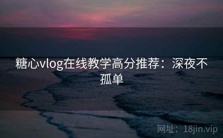 糖心vlog在线教学高分推荐:深夜不孤单