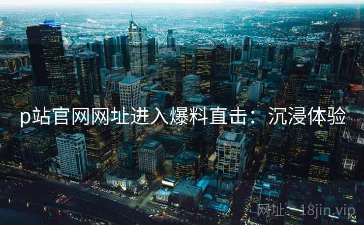 p站官网网址进入爆料直击：沉浸体验